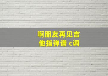 啊朋友再见吉他指弹谱 c调